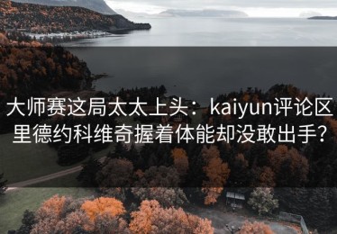 大师赛这局太太上头：kaiyun评论区里德约科维奇握着体能却没敢出手？