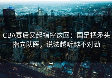 CBA赛后又起指控这回：国足把矛头指向队医，说法越听越不对劲