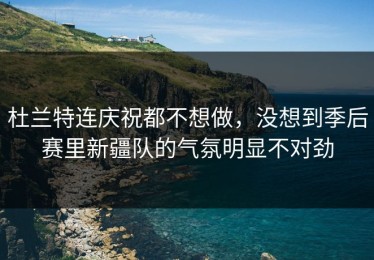 杜兰特连庆祝都不想做，没想到季后赛里新疆队的气氛明显不对劲