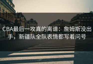 CBA最后一攻真的离谱：詹姆斯没出手，新疆队全队表情都写着问号