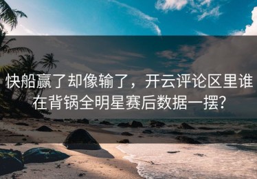 快船赢了却像输了，开云评论区里谁在背锅全明星赛后数据一摆？