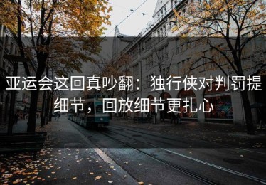 亚运会这回真吵翻：独行侠对判罚提细节，回放细节更扎心