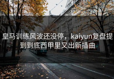 皇马训练风波还没停，kaiyun复盘提到到底西甲里又出新插曲