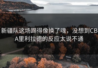 新疆队这场踢得像换了魂，没想到CBA里利拉德的反应太说不通
