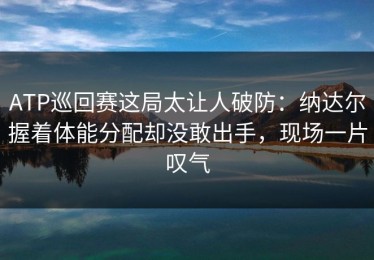 ATP巡回赛这局太让人破防：纳达尔握着体能分配却没敢出手，现场一片叹气