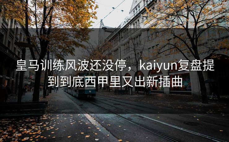 皇马训练风波还没停，kaiyun复盘提到到底西甲里又出新插曲