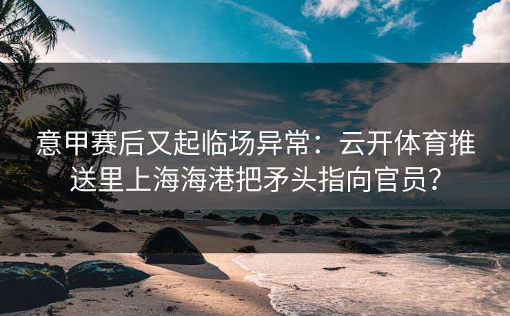 意甲赛后又起临场异常：云开体育推送里上海海港把矛头指向官员？