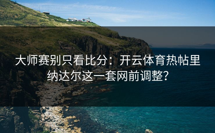 大师赛别只看比分：开云体育热帖里纳达尔这一套网前调整？