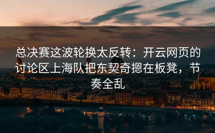 总决赛这波轮换太反转：开云网页的讨论区上海队把东契奇摁在板凳，节奏全乱