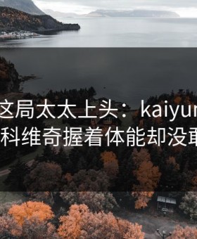 大师赛这局太太上头：kaiyun评论区里德约科维奇握着体能却没敢出手？