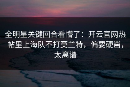 全明星关键回合看懵了：开云官网热帖里上海队不打莫兰特，偏要硬凿，太离谱