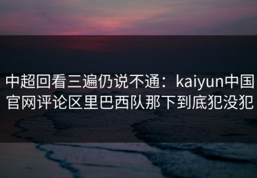 中超回看三遍仍说不通：kaiyun中国官网评论区里巴西队那下到底犯没犯