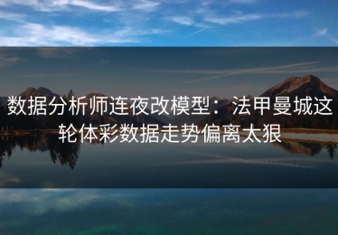 数据分析师连夜改模型：法甲曼城这轮体彩数据走势偏离太狠