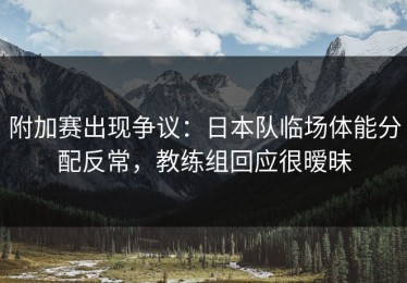 附加赛出现争议：日本队临场体能分配反常，教练组回应很暧昧