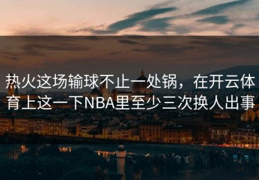 热火这场输球不止一处锅，在开云体育上这一下NBA里至少三次换人出事