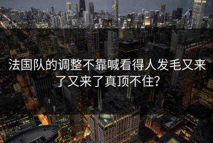 法国队的调整不靠喊看得人发毛又来了又来了真顶不住？