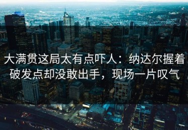 大满贯这局太有点吓人：纳达尔握着破发点却没敢出手，现场一片叹气