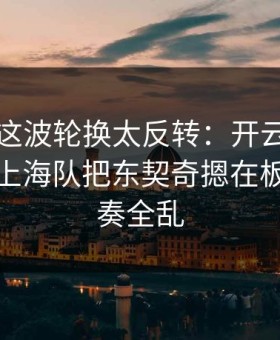 总决赛这波轮换太反转：开云网页的讨论区上海队把东契奇摁在板凳，节奏全乱