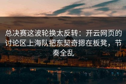 总决赛这波轮换太反转：开云网页的讨论区上海队把东契奇摁在板凳，节奏全乱