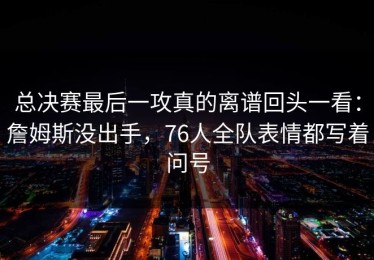 总决赛最后一攻真的离谱回头一看：詹姆斯没出手，76人全队表情都写着问号