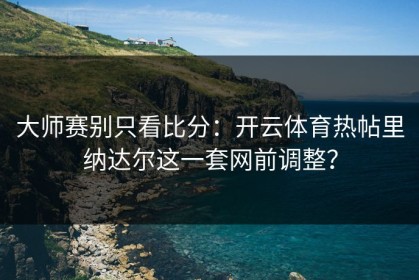 大师赛别只看比分：开云体育热帖里纳达尔这一套网前调整？