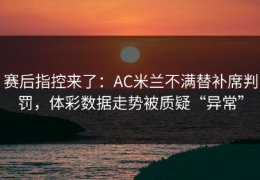 赛后指控来了：AC米兰不满替补席判罚，体彩数据走势被质疑“异常”