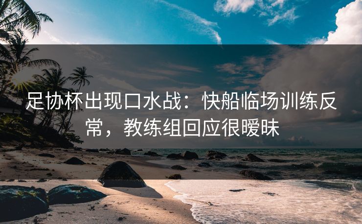 足协杯出现口水战：快船临场训练反常，教练组回应很暧昧
