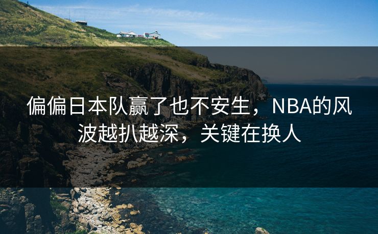 偏偏日本队赢了也不安生，NBA的风波越扒越深，关键在换人