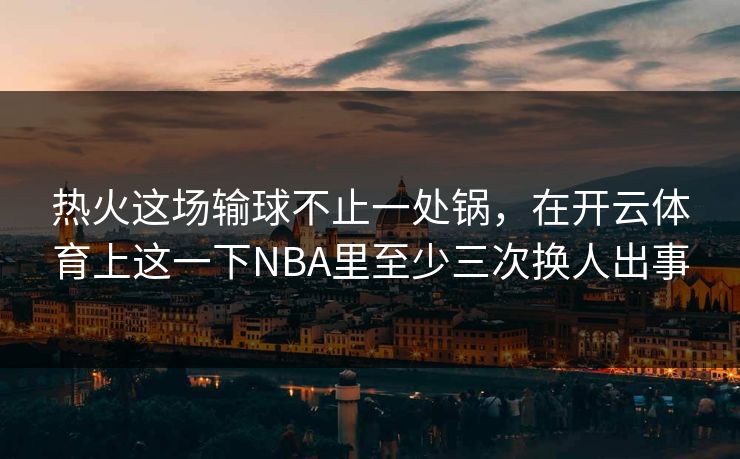 热火这场输球不止一处锅，在开云体育上这一下NBA里至少三次换人出事