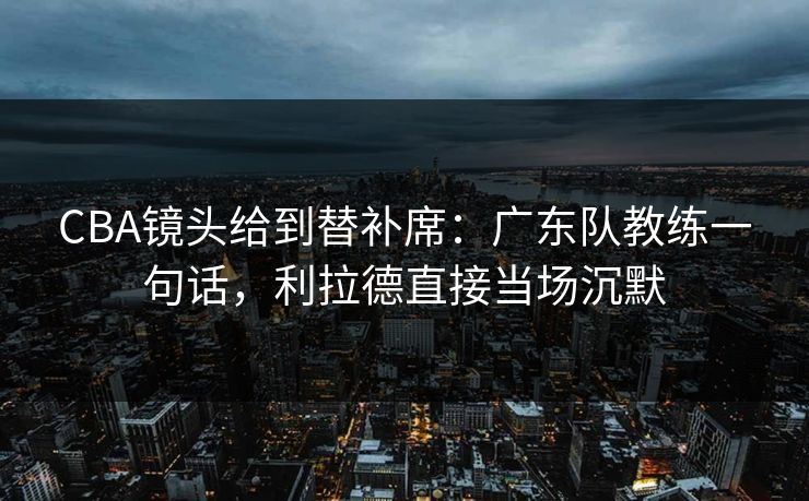 CBA镜头给到替补席：广东队教练一句话，利拉德直接当场沉默