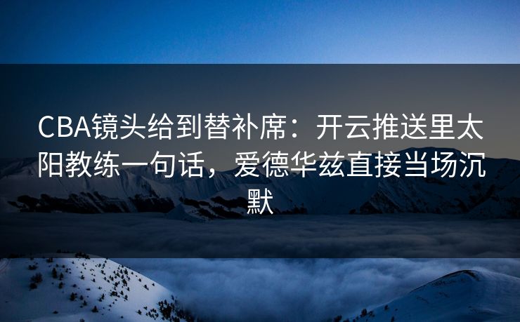 CBA镜头给到替补席：开云推送里太阳教练一句话，爱德华兹直接当场沉默