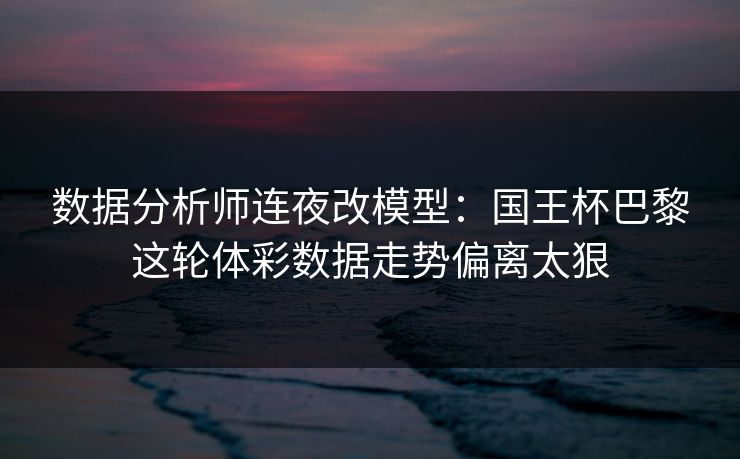 数据分析师连夜改模型：国王杯巴黎这轮体彩数据走势偏离太狠