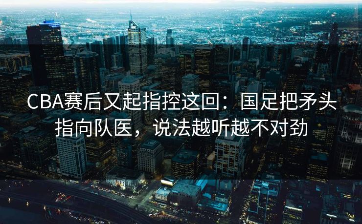 CBA赛后又起指控这回：国足把矛头指向队医，说法越听越不对劲