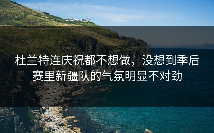 杜兰特连庆祝都不想做，没想到季后赛里新疆队的气氛明显不对劲