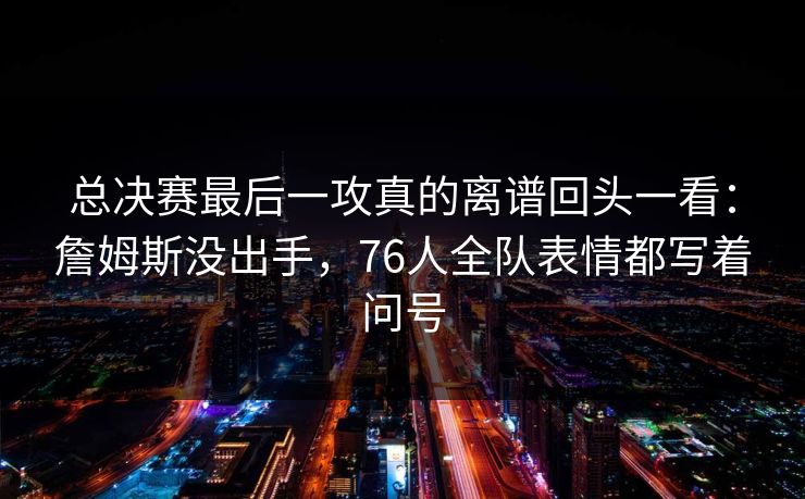 总决赛最后一攻真的离谱回头一看：詹姆斯没出手，76人全队表情都写着问号