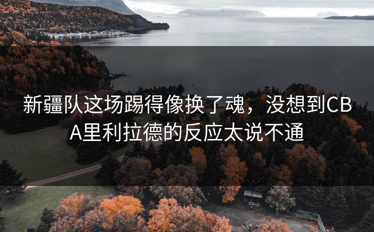 新疆队这场踢得像换了魂，没想到CBA里利拉德的反应太说不通