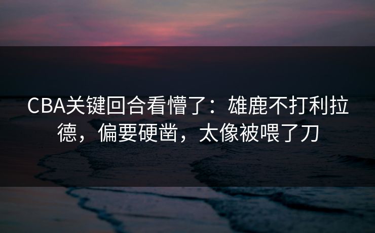 CBA关键回合看懵了：雄鹿不打利拉德，偏要硬凿，太像被喂了刀