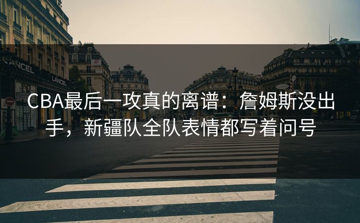 CBA最后一攻真的离谱：詹姆斯没出手，新疆队全队表情都写着问号