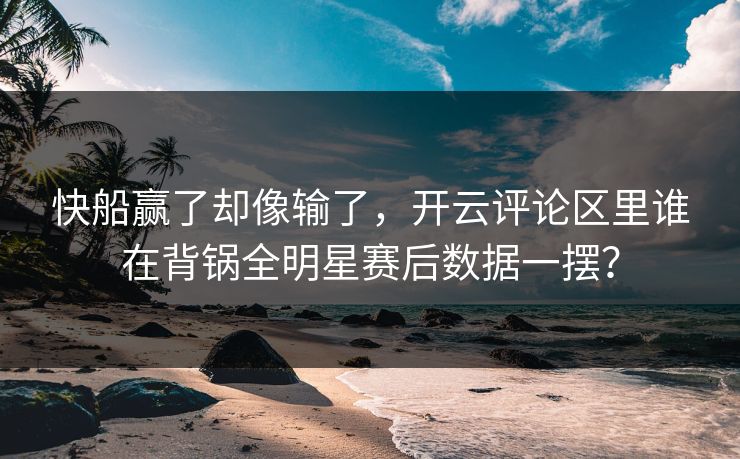 快船赢了却像输了，开云评论区里谁在背锅全明星赛后数据一摆？
