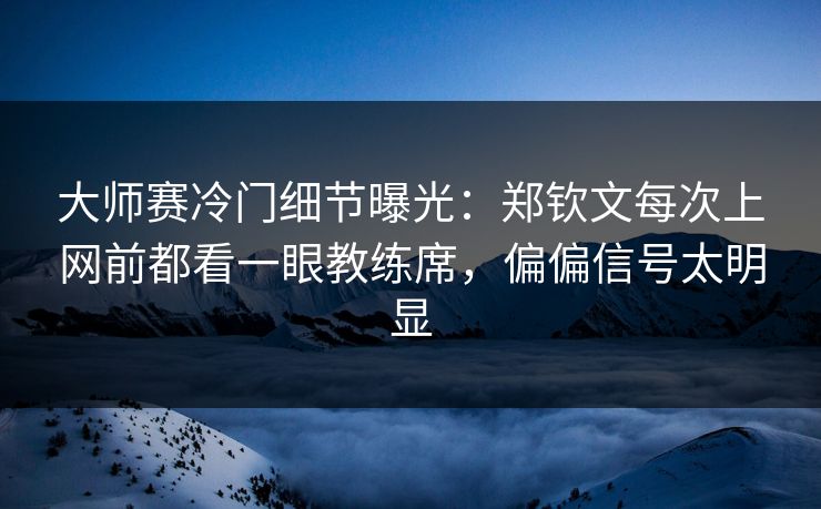 大师赛冷门细节曝光：郑钦文每次上网前都看一眼教练席，偏偏信号太明显