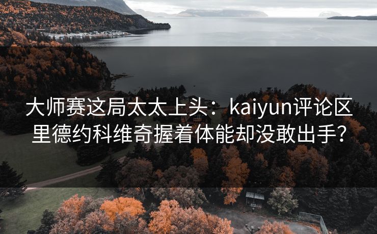 大师赛这局太太上头：kaiyun评论区里德约科维奇握着体能却没敢出手？